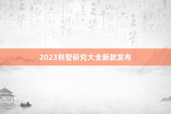 2023别墅研究大全新款发布
