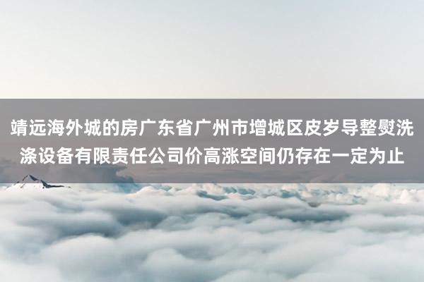 靖远海外城的房广东省广州市增城区皮岁导整熨洗涤设备有限责任公司价高涨空间仍存在一定为止